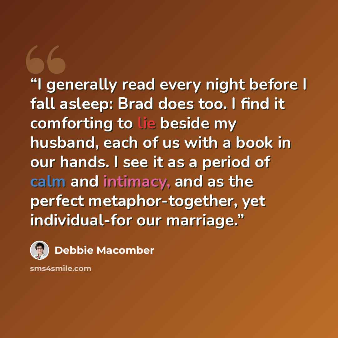 “I generally read every night before I fall asleep: Brad does too. I find it comforting to lie beside my husband, each of us with a book in our hands. I see it as a period of calm and intimacy, and as the perfect metaphor-together, yet individual-for our marriage.” quote by Debbie Macomber