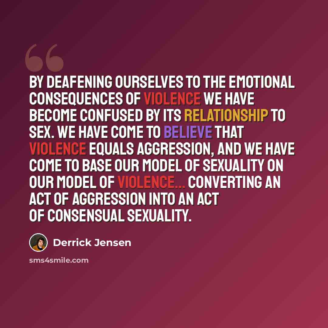 “By deafening ourselves to the emotional consequences of violence we have become confused by its relationship to sex. We have come to believe that violence equals aggression, and we have come to base our model of sexuality on our model of violence... converting an act of aggression into an act of…” quote by Derrick Jensen