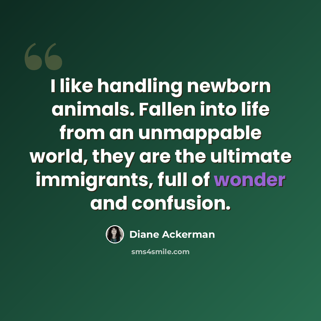 “I like handling newborn animals. Fallen into life from an unmappable world, they are the ultimate immigrants, full of wonder and confusion.” quote by Diane Ackerman