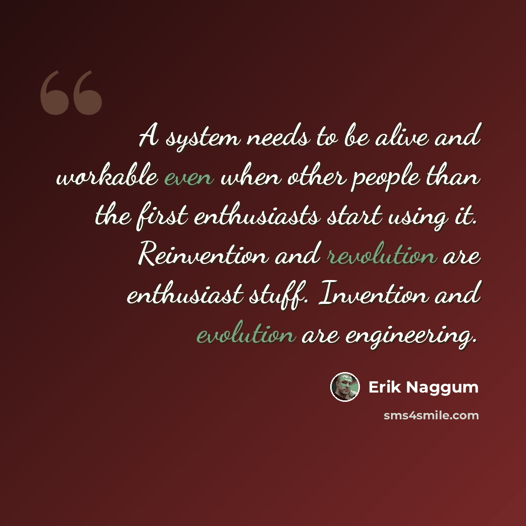 “A system needs to be alive and workable even when other people than the first enthusiasts start using it. Reinvention and revolution are enthusiast stuff. Invention and evolution are engineering.” quote by Erik Naggum