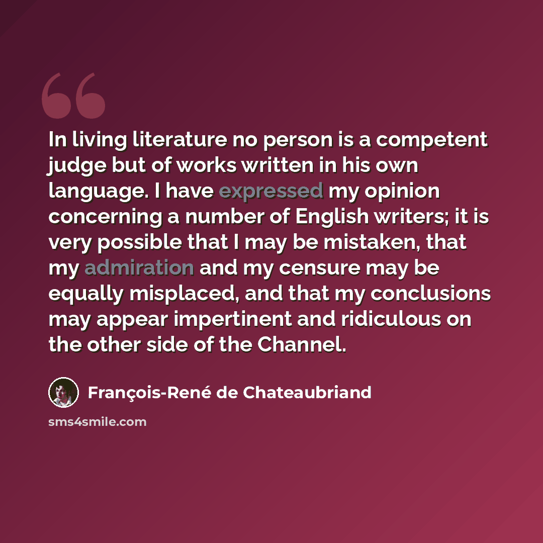“In living literature no person is a competent judge but of works written in his own language. I have expressed my opinion concerning a number of English writers; it is very possible that I may be mistaken, that my admiration and my censure may be equally misplaced, and that my conclusions may…” quote by François-René de Chateaubriand