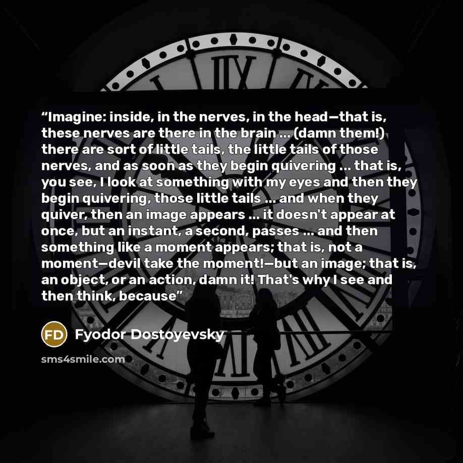 “Imagine: inside, in the nerves, in the head—that is, these nerves are there in the brain ... (damn them!) there are sort of little tails, the little tails of those nerves, and as soon as they begin quivering ... that is, you see, I look at something with my eyes and then they begin quivering…” quote by Fyodor Dostoyevsky