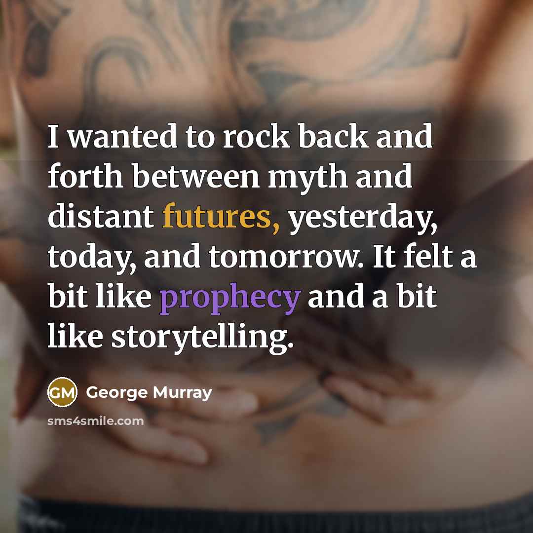 “I wanted to rock back and forth between myth and distant futures, yesterday, today, and tomorrow. It felt a bit like prophecy and a bit like storytelling.” quote by George Murray