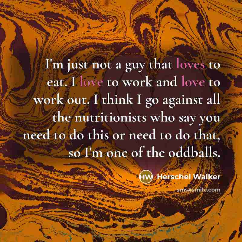 “I'm just not a guy that loves to eat. I love to work and love to work out. I think I go against all the nutritionists who say you need to do this or need to do that, so I'm one of the oddballs.” quote by Herschel Walker
