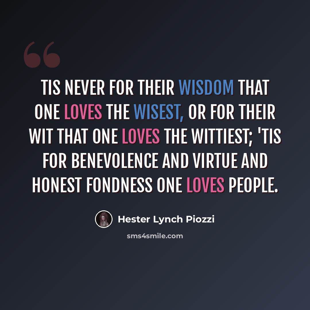 “Tis never for their wisdom that one loves the wisest, or for their wit that one loves the wittiest; 'tis for benevolence and virtue and honest fondness one loves people.” quote by Hester Lynch Piozzi