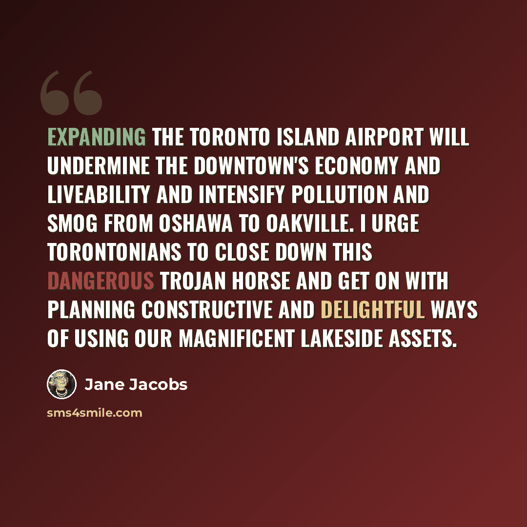“Expanding the Toronto Island Airport will undermine the downtown's economy and liveability and intensify pollution and smog from Oshawa to Oakville. I urge Torontonians to close down this dangerous Trojan horse and get on with planning constructive and delightful ways of using our magnificent…” quote by Jane Jacobs