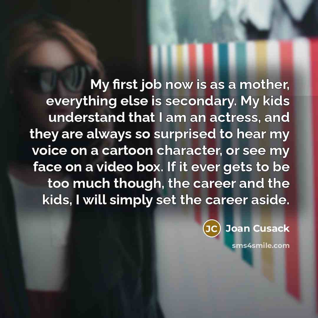 “My first job now is as a mother, everything else is secondary. My kids understand that I am an actress, and they are always so surprised to hear my voice on a cartoon character, or see my face on a video box. If it ever gets to be too much though, the career and the kids, I will simply set the…” quote by Joan Cusack