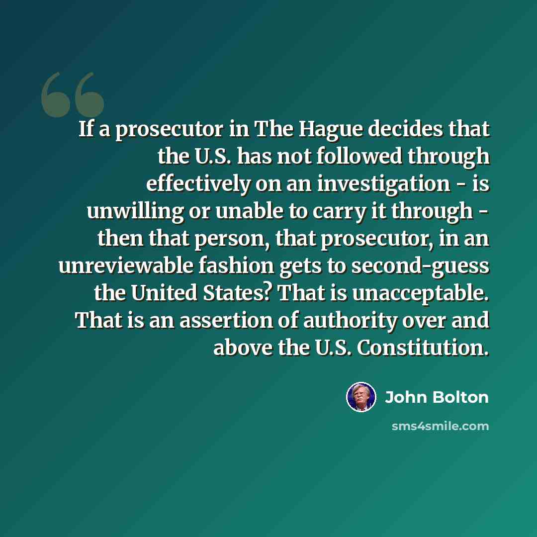 “If a prosecutor in The Hague decides that the U.S. has not followed through effectively on an investigation - is unwilling or unable to carry it through - then that person, that prosecutor, in an unreviewable fashion gets to second-guess the United States? That is unacceptable. That is an…” quote by John Bolton