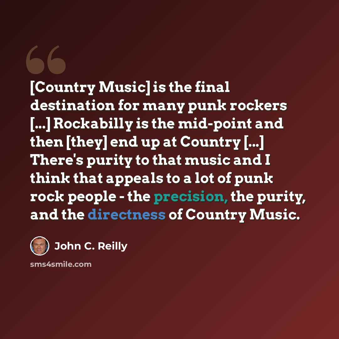 “[Country Music] is the final destination for many punk rockers [...] Rockabilly is the mid-point and then [they] end up at Country [...] There's purity to that music and I think that appeals to a lot of punk rock people - the precision, the purity, and the directness of Country Music.” quote by John C. Reilly