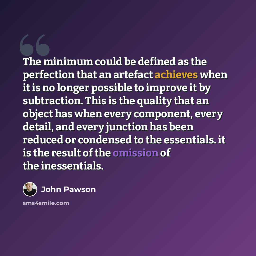 “The minimum could be defined as the perfection that an artefact achieves when it is no longer possible to improve it by subtraction. This is the quality that an object has when every component, every detail, and every junction has been reduced or condensed to the essentials. it is the result of…” quote by John Pawson
