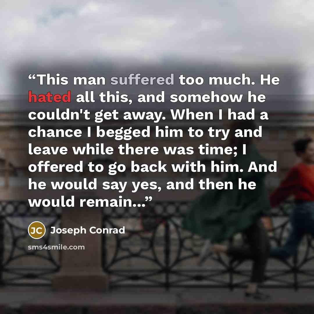 “This man suffered too much. He hated all this, and somehow he couldn't get away. When I had a chance I begged him to try and leave while there was time; I offered to go back with him. And he would say yes, and then he would remain...” quote by Joseph Conrad