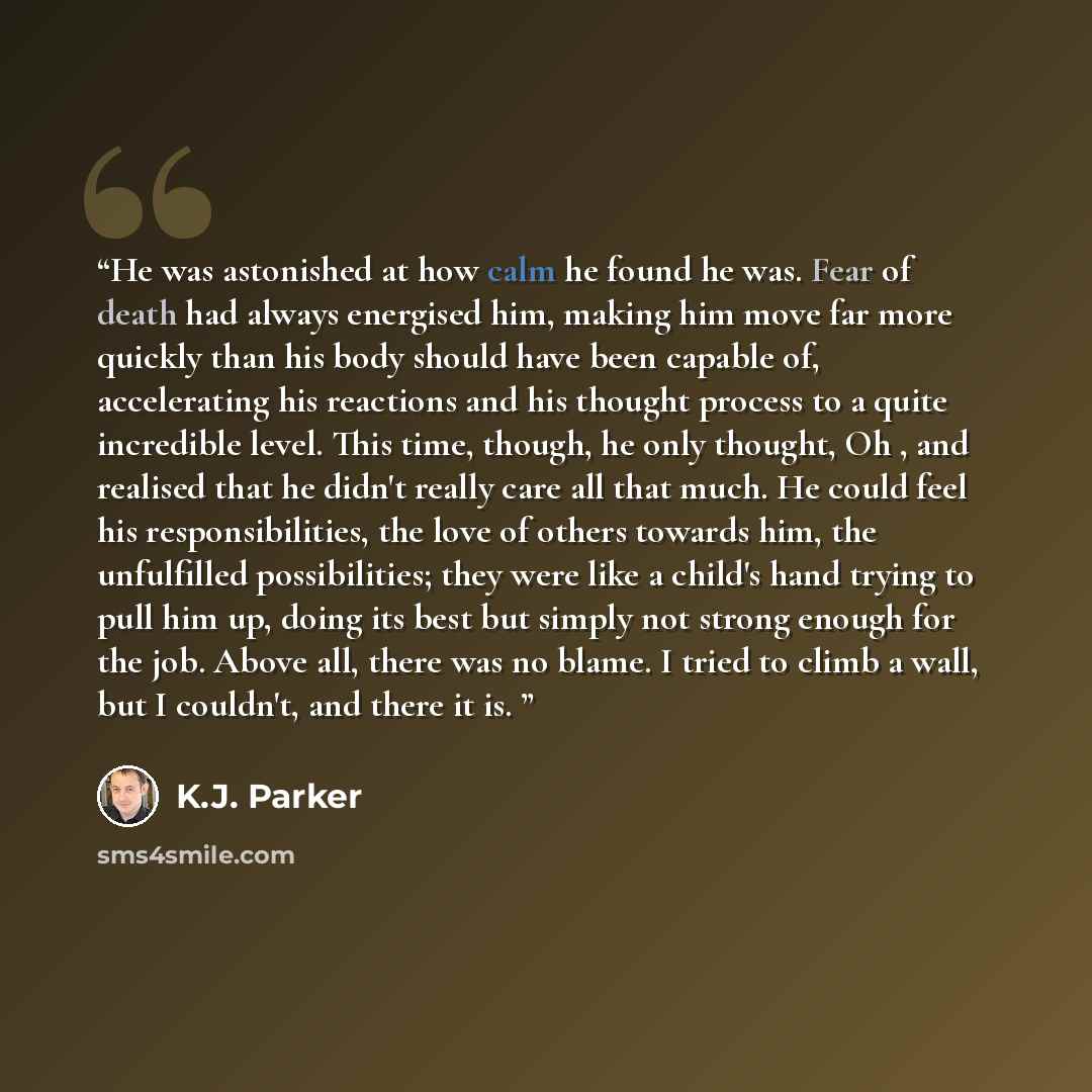 “He was astonished at how calm he found he was. Fear of death had always energised him, making him move far more quickly than his body should have been capable of, accelerating his reactions and his thought process to a quite incredible level. This time, though, he only thought, Oh , and realised…” quote by K.J. Parker