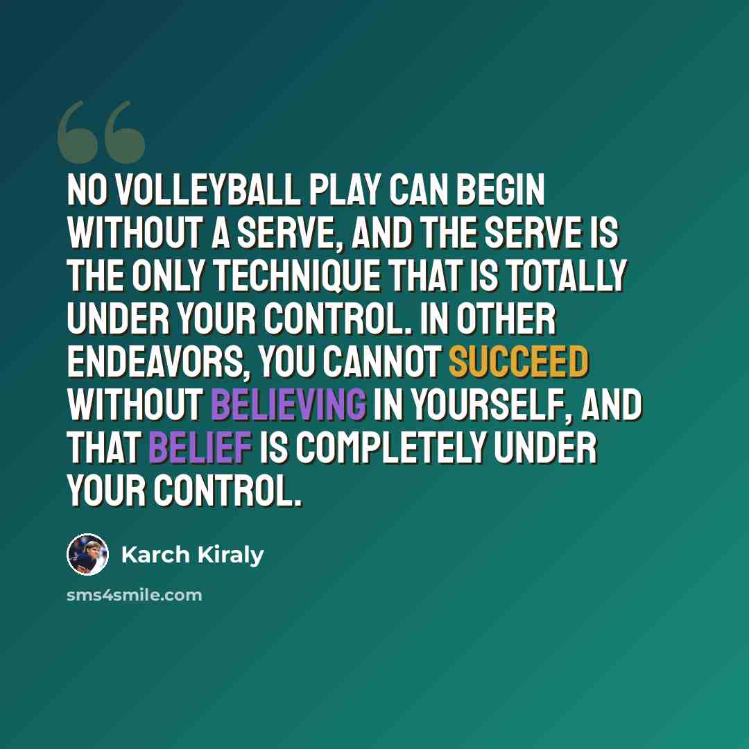 “No volleyball play can begin without a serve, and the serve is the only technique that is totally under your control. In other endeavors, you cannot succeed without believing in yourself, and that belief is completely under your control.” quote by Karch Kiraly