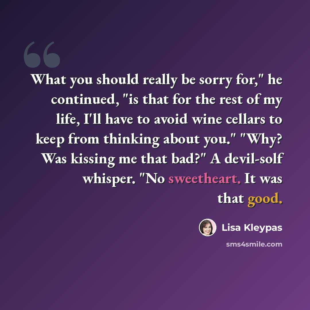 “What you should really be sorry for," he continued, "is that for the rest of my life, I'll have to avoid wine cellars to keep from thinking about you." "Why? Was kissing me that bad?" A devil-solf whisper. "No sweetheart. It was that good.” quote by Lisa Kleypas