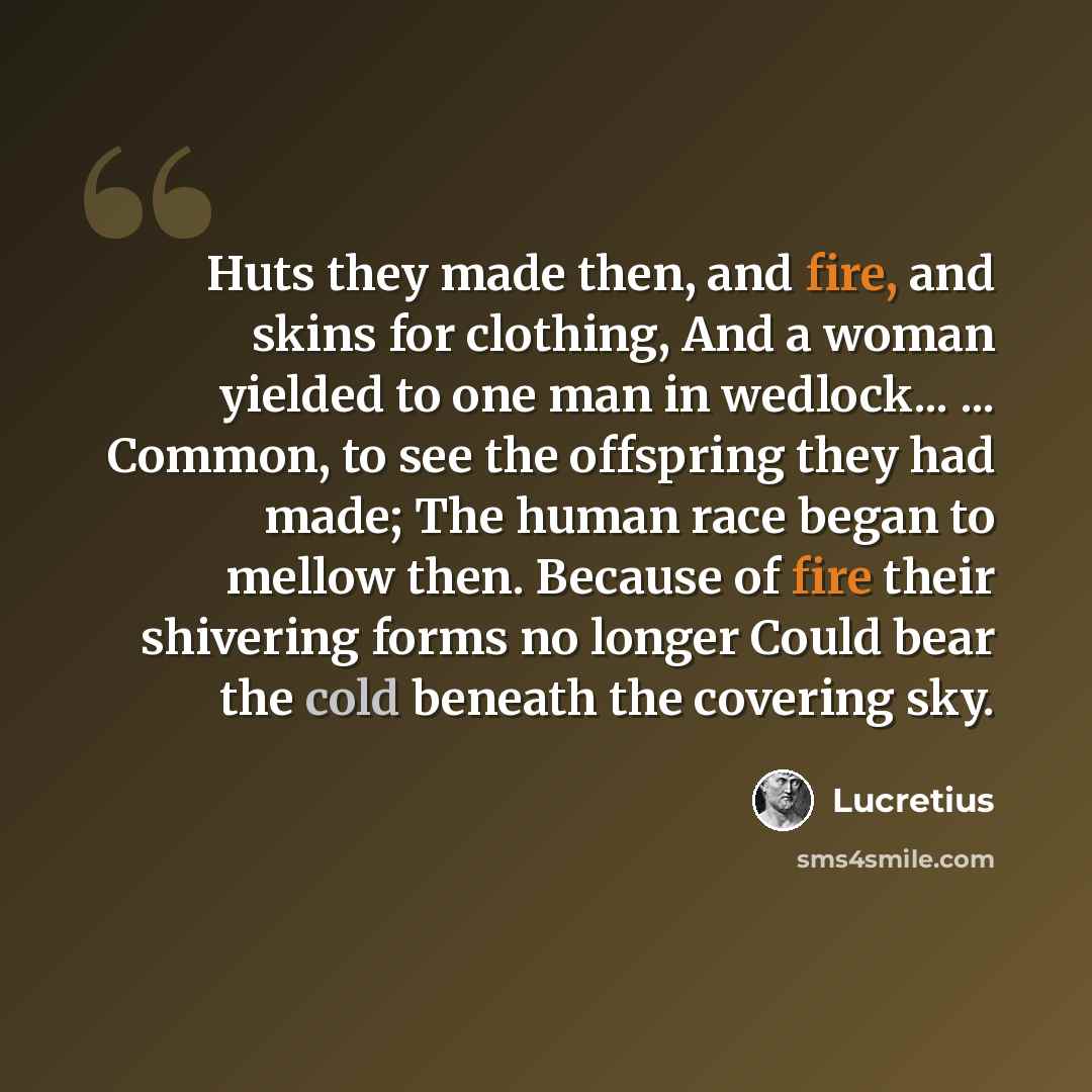 “Huts they made then, and fire, and skins for clothing, And a woman yielded to one man in wedlock... ... Common, to see the offspring they had made; The human race began to mellow then. Because of fire their shivering forms no longer Could bear the cold beneath the covering sky.” quote by Lucretius