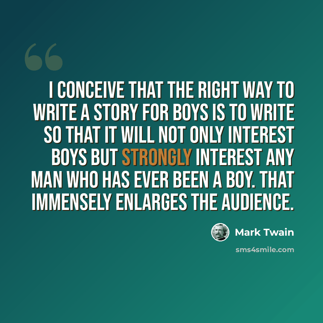 “I conceive that the right way to write a story for boys is to write so that it will not only interest boys but strongly interest any man who has ever been a boy. That immensely enlarges the audience.” quote by Mark Twain