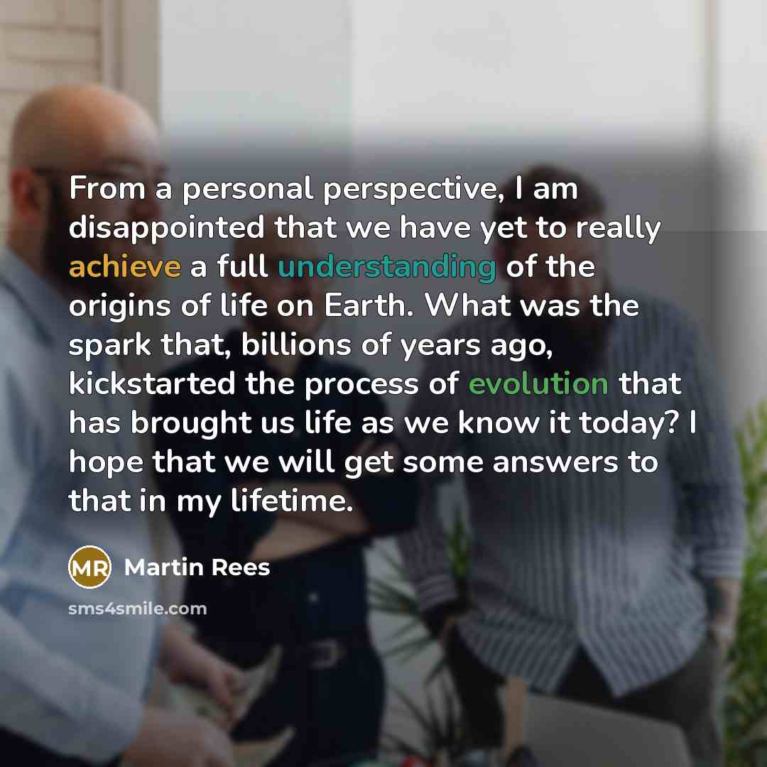 “From a personal perspective, I am disappointed that we have yet to really achieve a full understanding of the origins of life on Earth. What was the spark that, billions of years ago, kickstarted the process of evolution that has brought us life as we know it today? I hope that we will get some…” quote by Martin Rees
