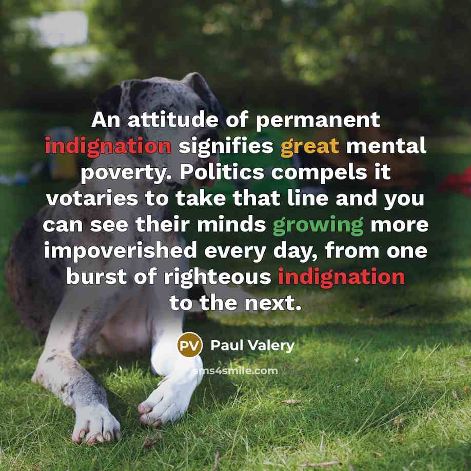 “An attitude of permanent indignation signifies great mental poverty. Politics compels it votaries to take that line and you can see their minds growing more impoverished every day, from one burst of righteous indignation to the next.” quote by Paul Valery