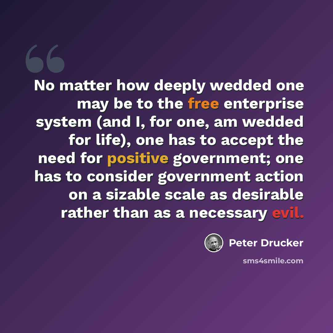 “No matter how deeply wedded one may be to the free enterprise system (and I, for one, am wedded for life), one has to accept the need for positive government; one has to consider government action on a sizable scale as desirable rather than as a necessary evil.” quote by Peter Drucker