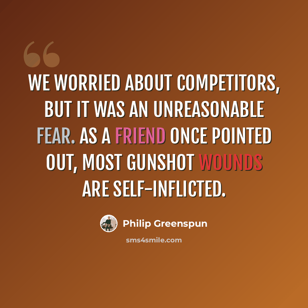“We worried about competitors, but it was an unreasonable fear. As a friend once pointed out, most gunshot wounds are self-inflicted.” quote by Philip Greenspun