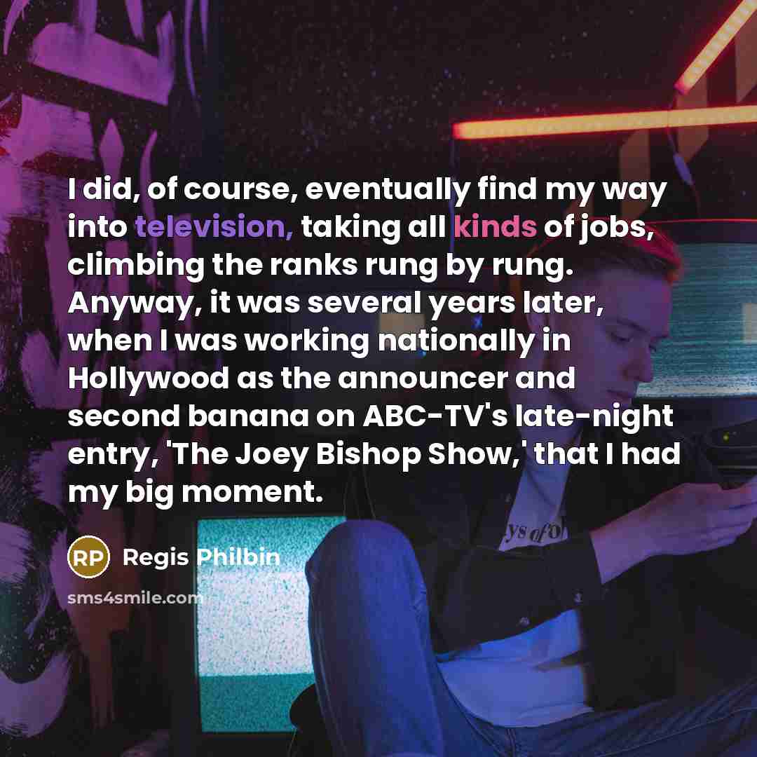 “I did, of course, eventually find my way into television, taking all kinds of jobs, climbing the ranks rung by rung. Anyway, it was several years later, when I was working nationally in Hollywood as the announcer and second banana on ABC-TV's late-night entry, 'The Joey Bishop Show,' that I had my…” quote by Regis Philbin