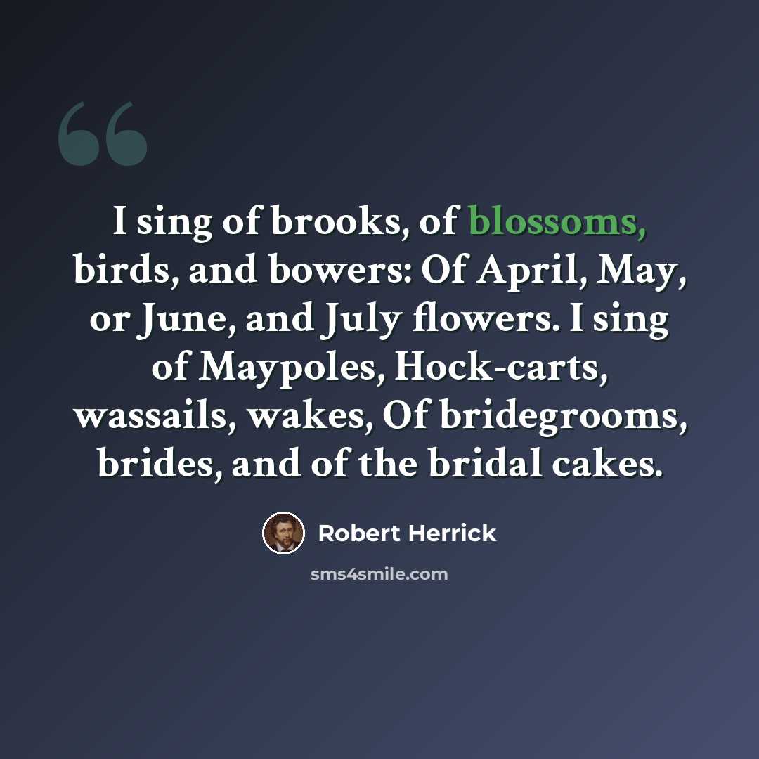 “I sing of brooks, of blossoms, birds, and bowers: Of April, May, or June, and July flowers. I sing of Maypoles, Hock-carts, wassails, wakes, Of bridegrooms, brides, and of the bridal cakes.” quote by Robert Herrick