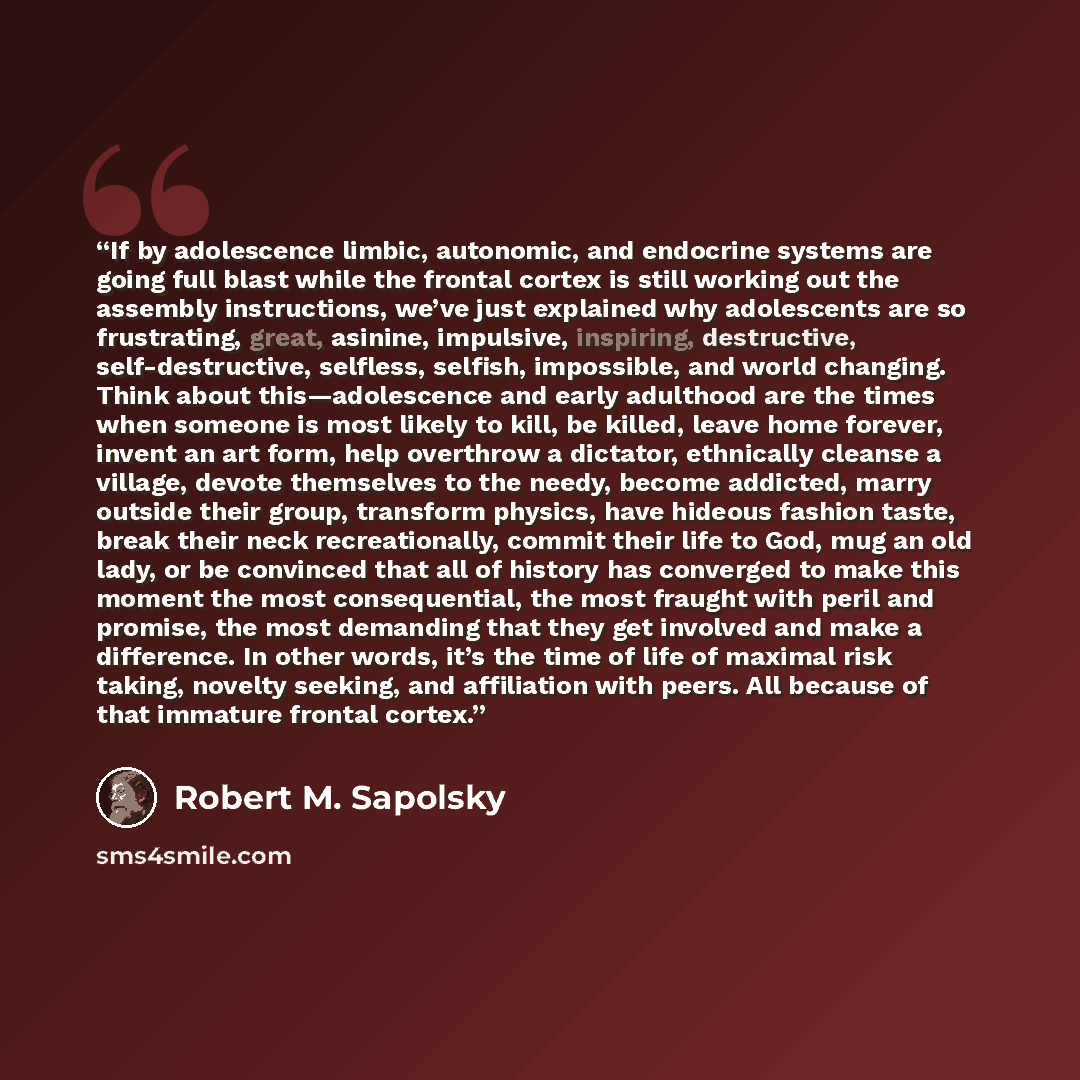 “If by adolescence limbic, autonomic, and endocrine systems are going full blast while the frontal cortex is still working out the assembly instructions, we’ve just explained why adolescents are so frustrating, great, asinine, impulsive, inspiring, destructive, self-destructive, selfless, selfish…” quote by Robert M. Sapolsky