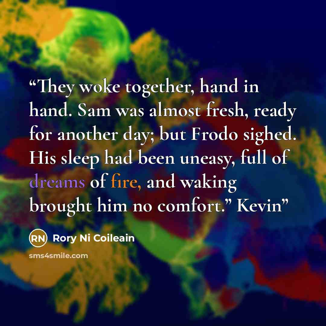 “They woke together, hand in hand. Sam was almost fresh, ready for another day; but Frodo sighed. His sleep had been uneasy, full of dreams of fire, and waking brought him no comfort.” Kevin” quote by Rory Ni Coileain