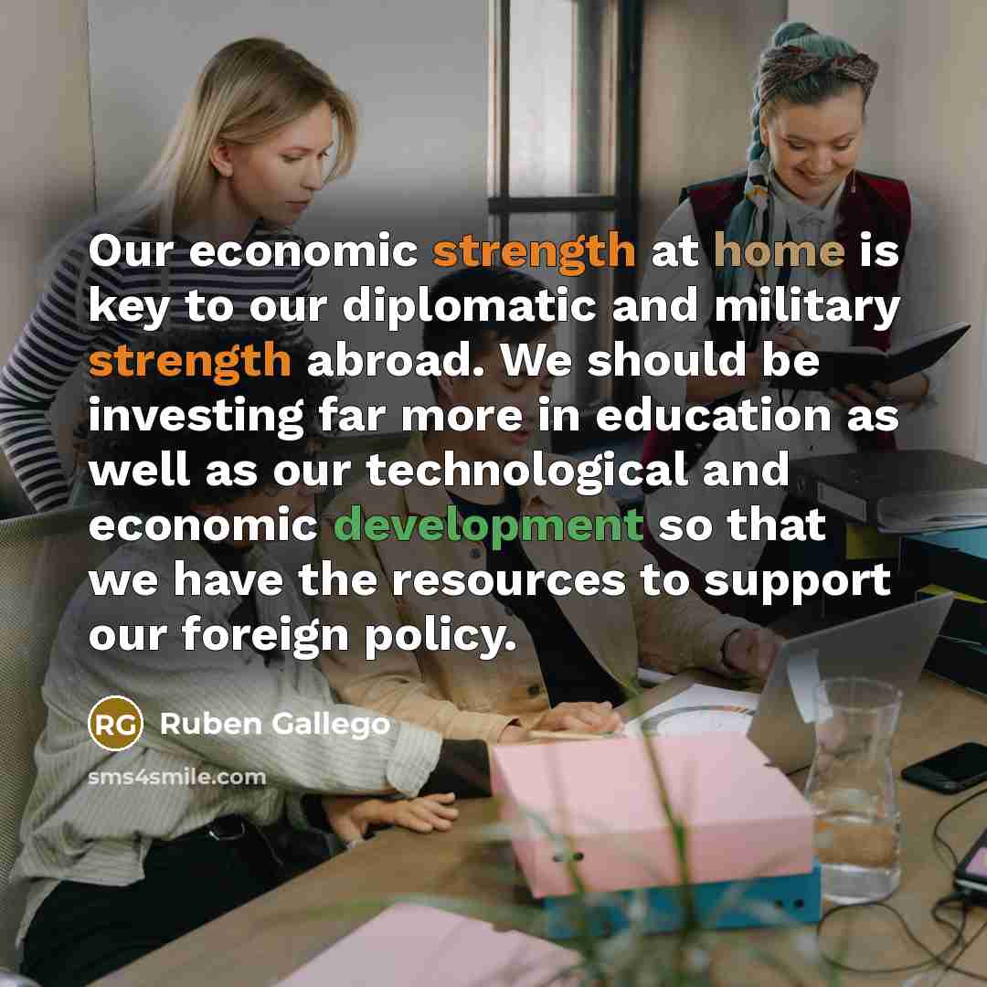 “Our economic strength at home is key to our diplomatic and military strength abroad. We should be investing far more in education as well as our technological and economic development so that we have the resources to support our foreign policy.” quote by Ruben Gallego