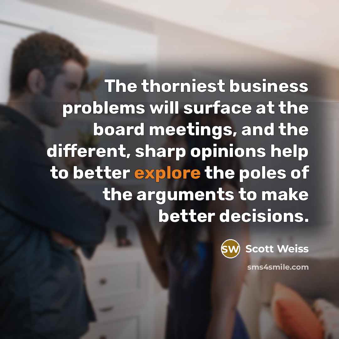 “The thorniest business problems will surface at the board meetings, and the different, sharp opinions help to better explore the poles of the arguments to make better decisions.” quote by Scott Weiss