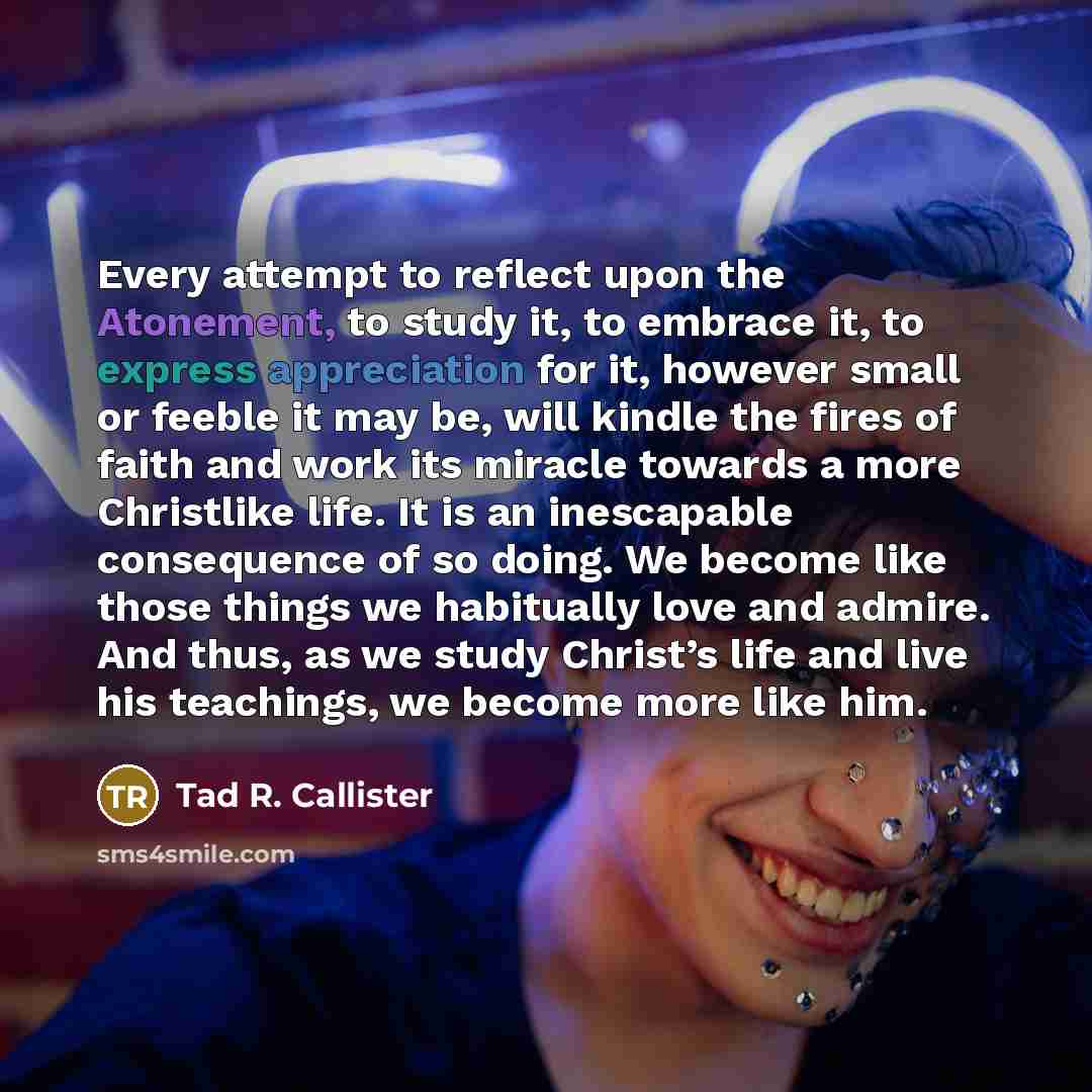 “Every attempt to reflect upon the Atonement, to study it, to embrace it, to express appreciation for it, however small or feeble it may be, will kindle the fires of faith and work its miracle towards a more Christlike life. It is an inescapable consequence of so doing. We become like those things…” quote by Tad R. Callister