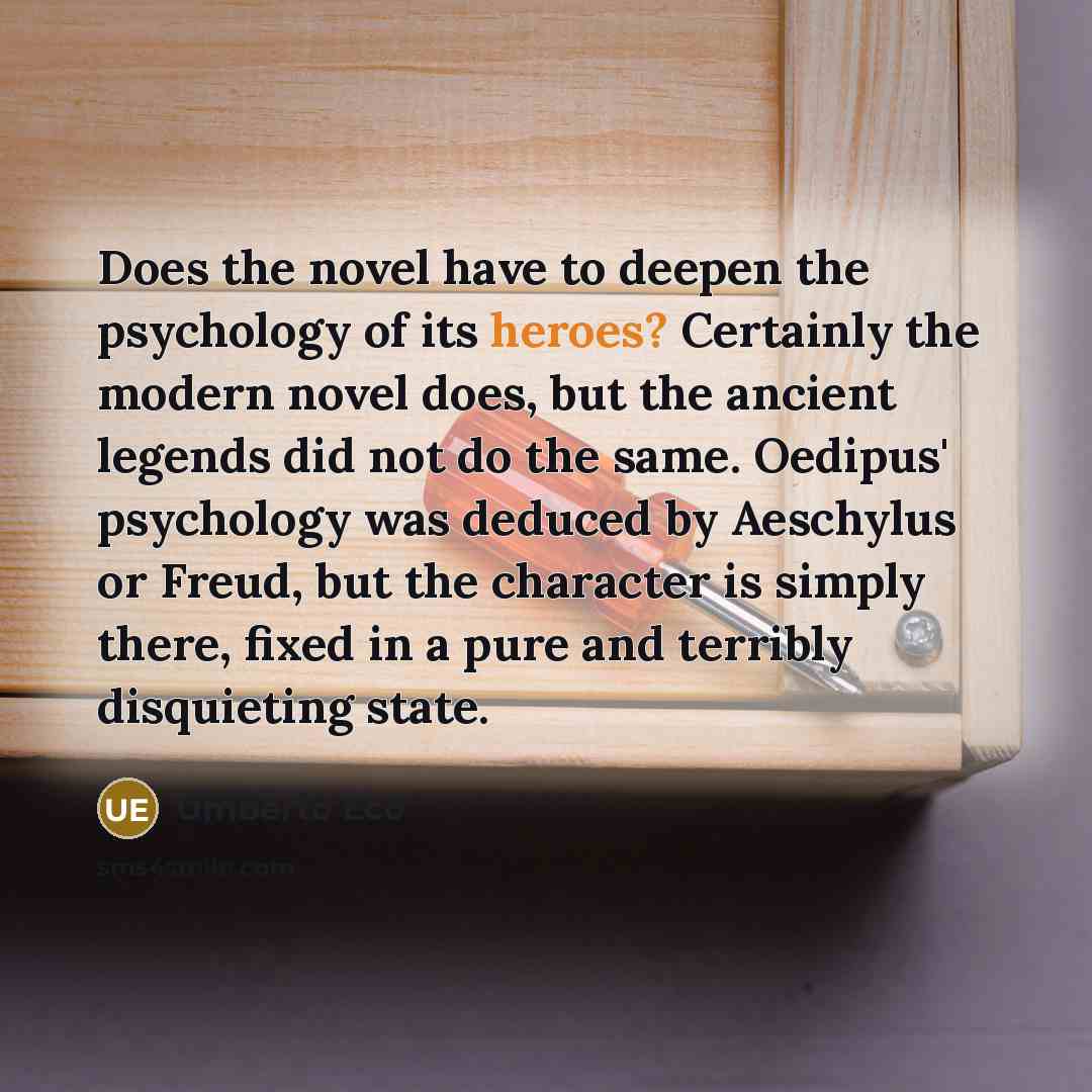 “Does the novel have to deepen the psychology of its heroes? Certainly the modern novel does, but the ancient legends did not do the same. Oedipus' psychology was deduced by Aeschylus or Freud, but the character is simply there, fixed in a pure and terribly disquieting state.” quote by Umberto Eco