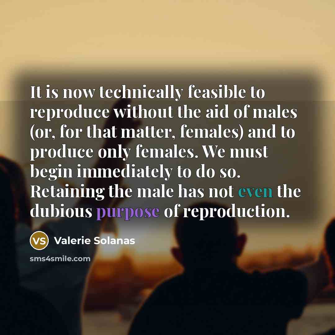 “It is now technically feasible to reproduce without the aid of males (or, for that matter, females) and to produce only females. We must begin immediately to do so. Retaining the male has not even the dubious purpose of reproduction.” quote by Valerie Solanas