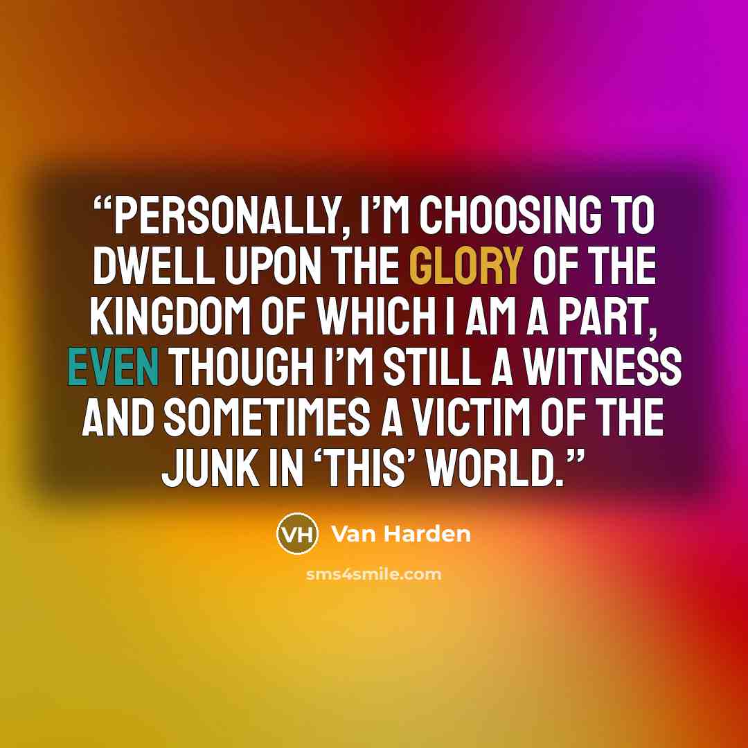 “Personally, I’m choosing to dwell upon the glory of the kingdom of which I am a part, even though I’m still a witness and sometimes a victim of the junk in ‘this’ world.” quote by Van Harden