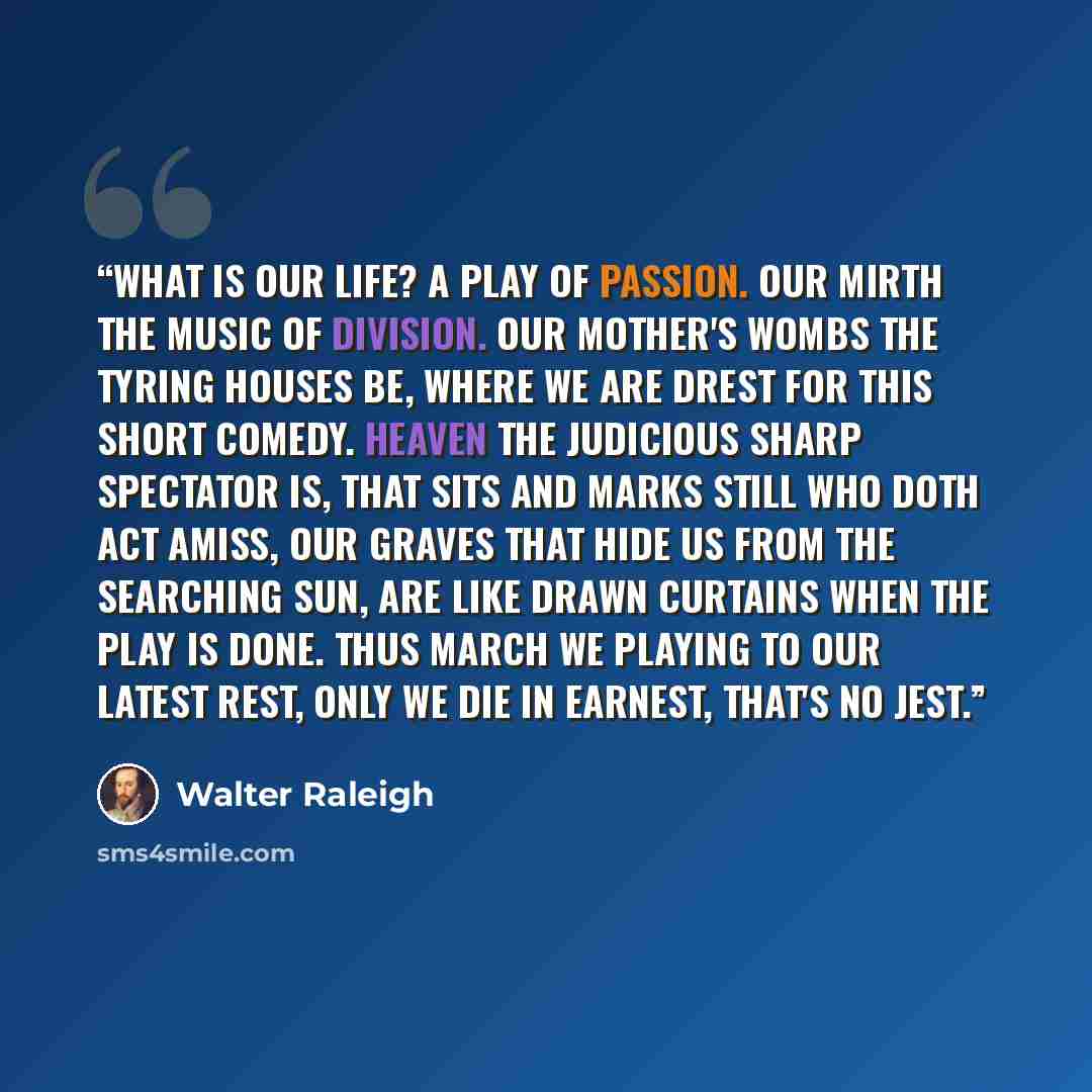 “What is our life? A play of passion. Our mirth the music of division. Our mother's wombs the tyring houses be, Where we are drest for this short Comedy. Heaven the judicious sharp spectator is, That sits and marks still who doth act amiss, Our graves that hide us from the searching sun, Are like…” quote by Walter Raleigh