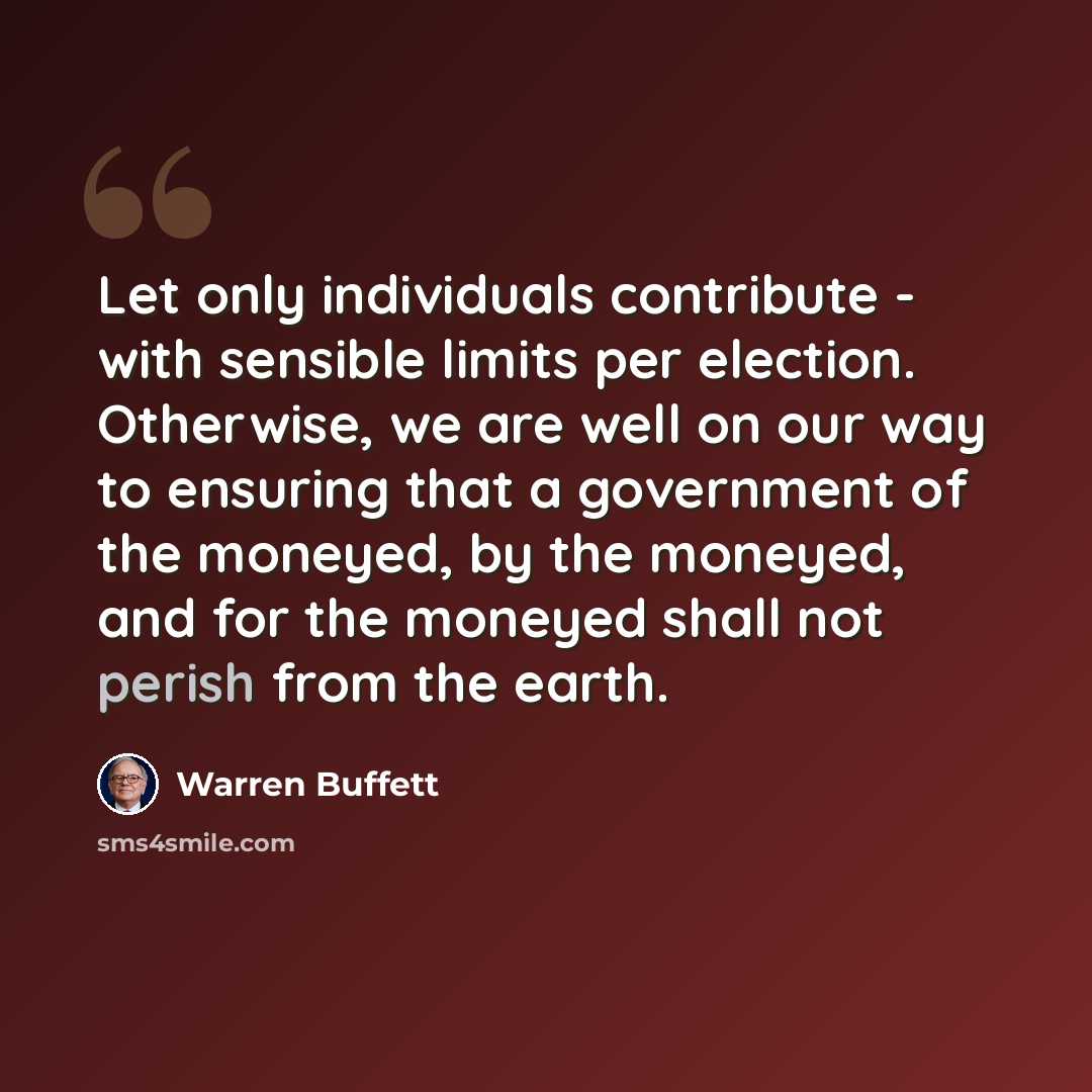 “Let only individuals contribute - with sensible limits per election. Otherwise, we are well on our way to ensuring that a government of the moneyed, by the moneyed, and for the moneyed shall not perish from the earth.” quote by Warren Buffett