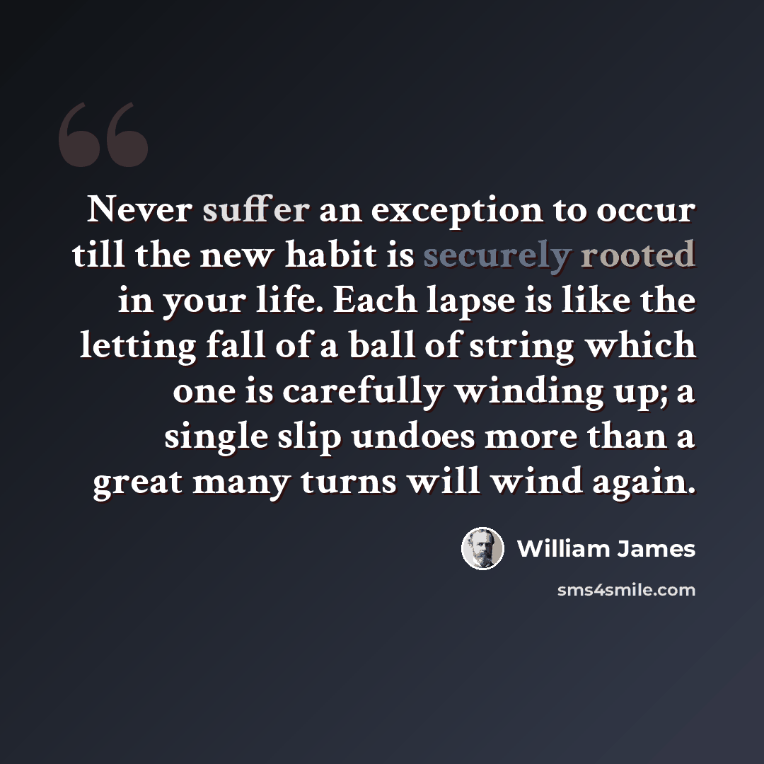 “Never suffer an exception to occur till the new habit is securely rooted in your life. Each lapse is like the letting fall of a ball of string which one is carefully winding up; a single slip undoes more than a great many turns will wind again.” quote by William James