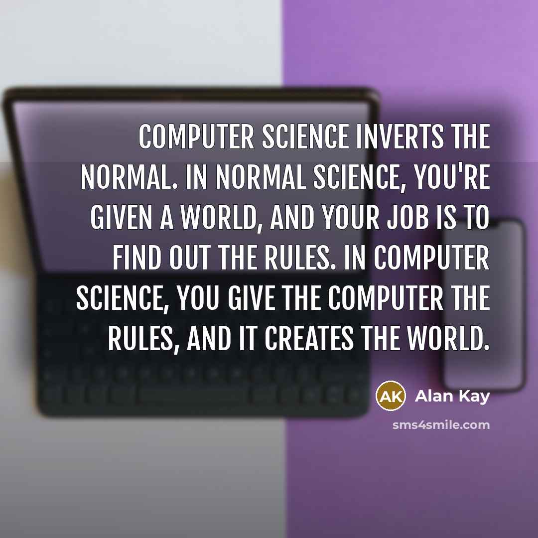 “Computer science inverts the normal. In normal science, you're given a world, and your job is to find out the rules. In computer science, you give the computer the rules, and it creates the world.” quote by Alan Kay