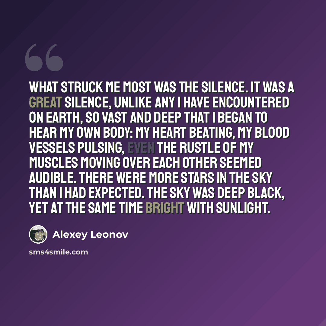 “What struck me most was the silence. It was a great silence, unlike any I have encountered on Earth, so vast and deep that I began to hear my own body: my heart beating, my blood vessels pulsing, even the rustle of my muscles moving over each other seemed audible. There were more stars in the sky…” quote by Alexey Leonov
