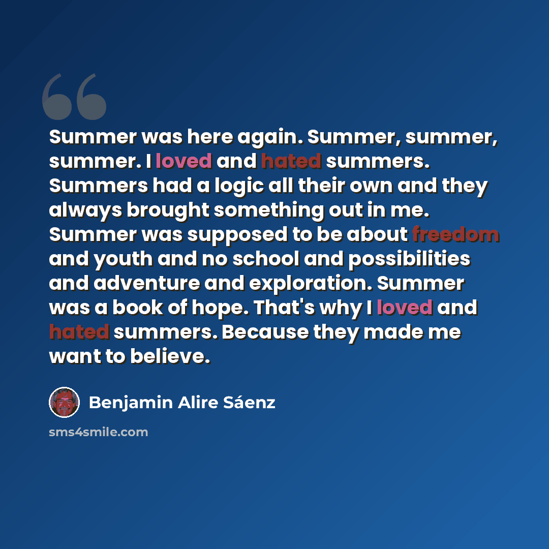 “Summer was here again. Summer, summer, summer. I loved and hated summers. Summers had a logic all their own and they always brought something out in me. Summer was supposed to be about freedom and youth and no school and possibilities and adventure and exploration. Summer was a book of hope…” quote by Benjamin Alire Saenz