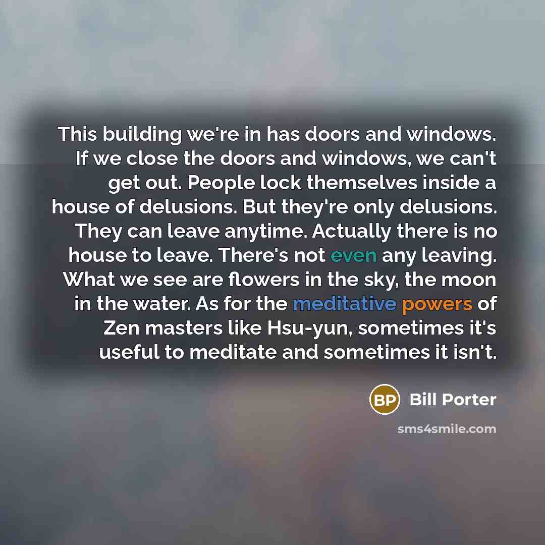 “This building we're in has doors and windows. If we close the doors and windows, we can't get out. People lock themselves inside a house of delusions. But they're only delusions. They can leave anytime. Actually there is no house to leave. There's not even any leaving. What we see are flowers in…” quote by Bill Porter