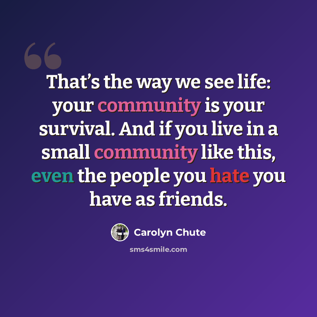 “That’s the way we see life: your community is your survival. And if you live in a small community like this, even the people you hate you have as friends.” quote by Carolyn Chute