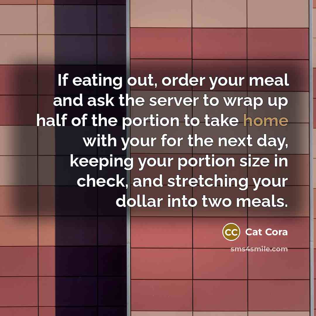 “If eating out, order your meal and ask the server to wrap up half of the portion to take home with your for the next day, keeping your portion size in check, and stretching your dollar into two meals.” quote by Cat Cora
