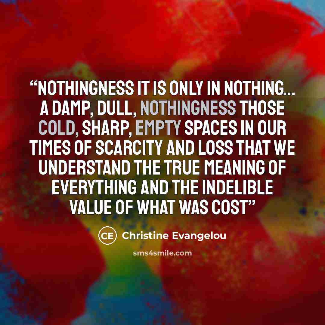 “Nothingness It is only in nothing... A damp, dull, nothingness Those cold, sharp, empty spaces In our times of scarcity and loss That we understand the true meaning of everything And the indelible value of what was cost” quote by Christine Evangelou