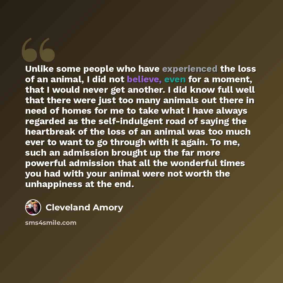 “Unlike some people who have experienced the loss of an animal, I did not believe, even for a moment, that I would never get another. I did know full well that there were just too many animals out there in need of homes for me to take what I have always regarded as the self-indulgent road of saying…” quote by Cleveland Amory