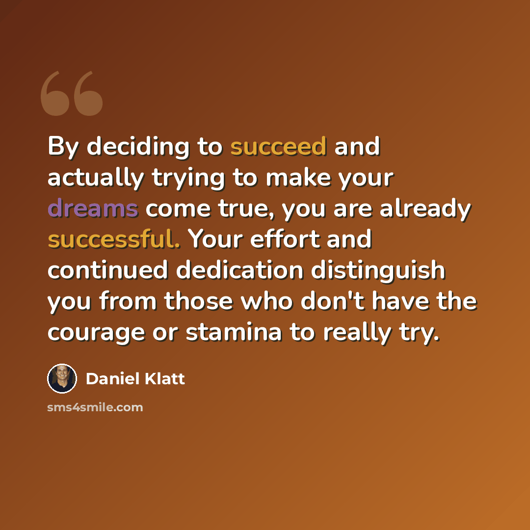 “By deciding to succeed and actually trying to make your dreams come true, you are already successful. Your effort and continued dedication distinguish you from those who don't have the courage or stamina to really try.” quote by Daniel Klatt