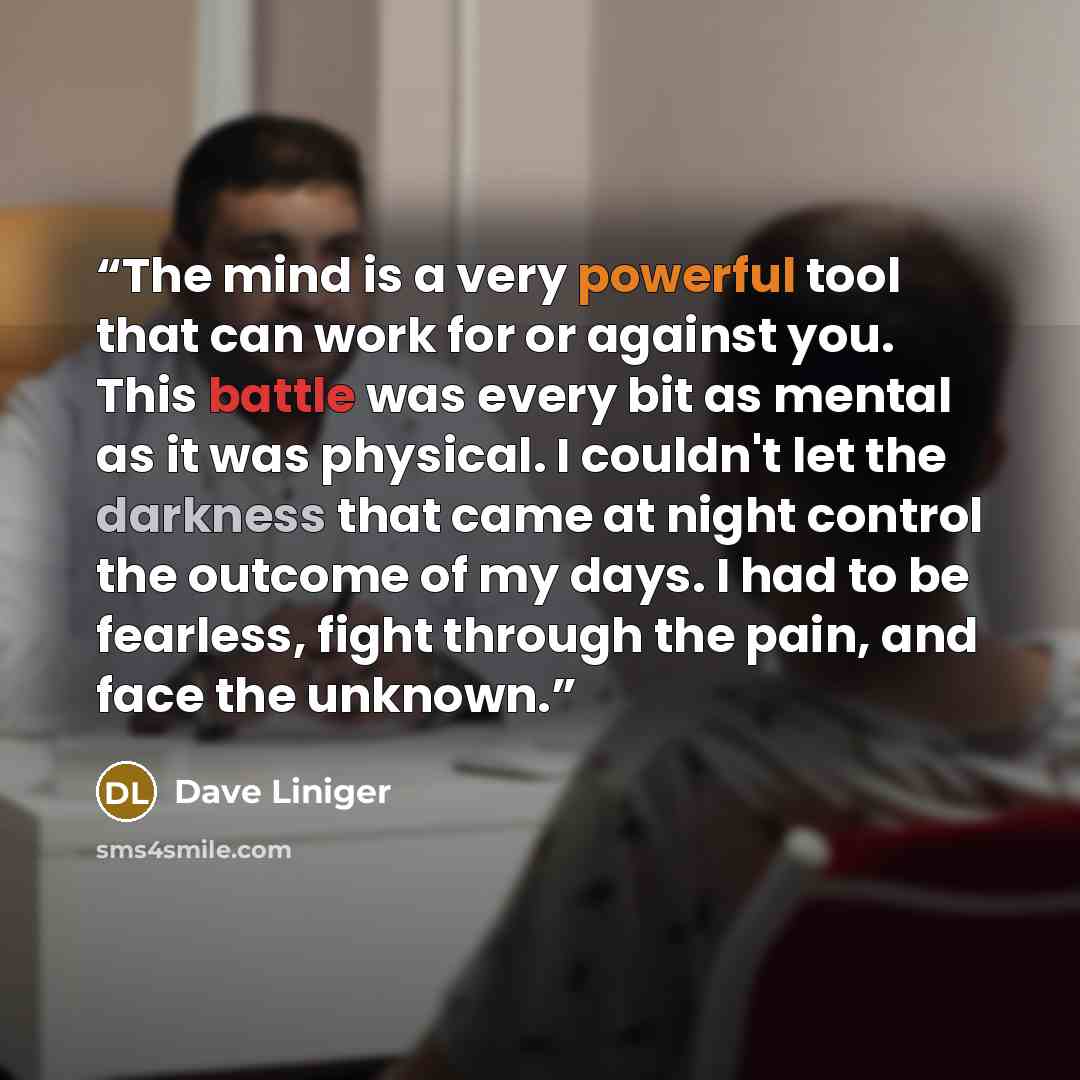 “The mind is a very powerful tool that can work for or against you. This battle was every bit as mental as it was physical. I couldn't let the darkness that came at night control the outcome of my days. I had to be fearless, fight through the pain, and face the unknown.” quote by Dave Liniger