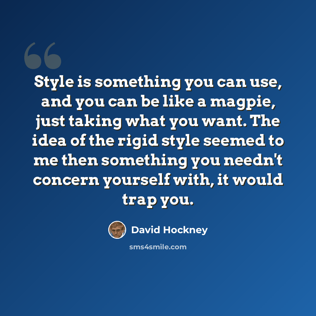 “Style is something you can use, and you can be like a magpie, just taking what you want. The idea of the rigid style seemed to me then something you needn't concern yourself with, it would trap you.” quote by David Hockney