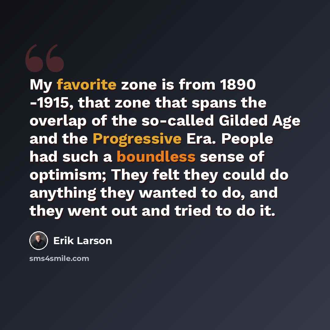 “My favorite zone is from 1890 -1915, that zone that spans the overlap of the so-called Gilded Age and the Progressive Era. People had such a boundless sense of optimism; They felt they could do anything they wanted to do, and they went out and tried to do it.” quote by Erik Larson