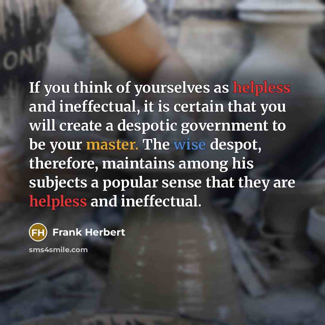 “If you think of yourselves as helpless and ineffectual, it is certain that you will create a despotic government to be your master. The wise despot, therefore, maintains among his subjects a popular sense that they are helpless and ineffectual.” quote by Frank Herbert